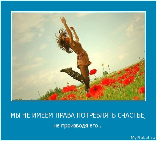 МЫ НЕ ИМЕЕМ ПРАВА ПОТРЕБЛЯТЬ СЧАСТЬЕ, не производя его...