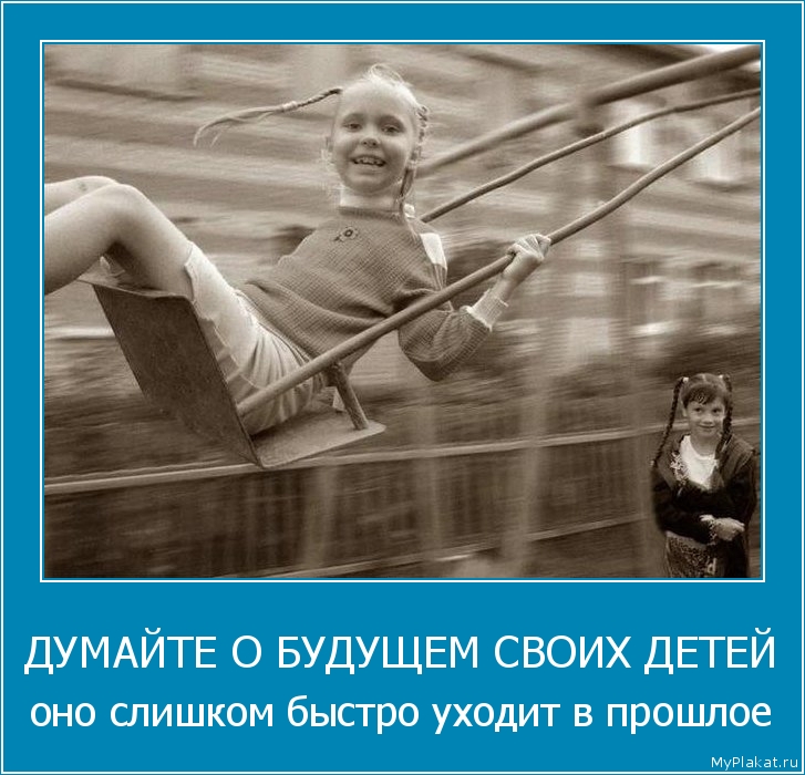 ДУМАЙТЕ О БУДУЩЕМ СВОИХ ДЕТЕЙ оно слишком быстро уходит в прошлое