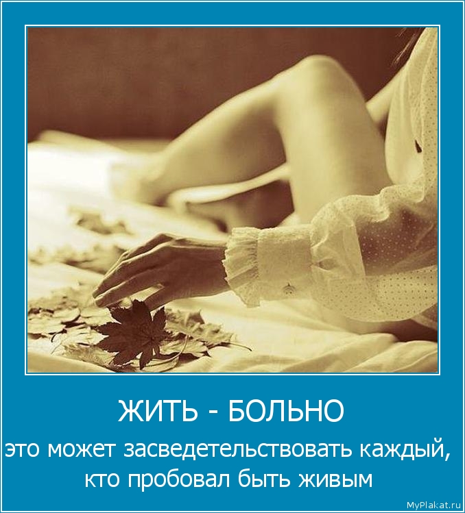 ЖИТЬ - БОЛЬНО это может засведетельствовать каждый, кто пробовал быть живым