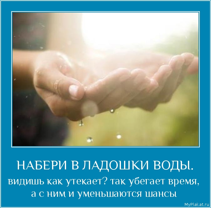 НАБЕРИ В ЛАДОШКИ ВОДЫ. видишь как утекает? так убегает время, а с ним и уменьшаются шансы