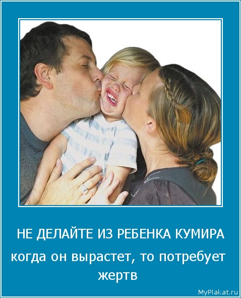 НЕ ДЕЛАЙТЕ ИЗ РЕБЕНКА КУМИРА когда он вырастет, то потребует жертв