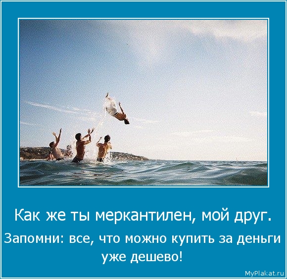 Как же ты меркантилен, мой друг.  Запомни: всё, что можно купить за деньги  уже дёшево!